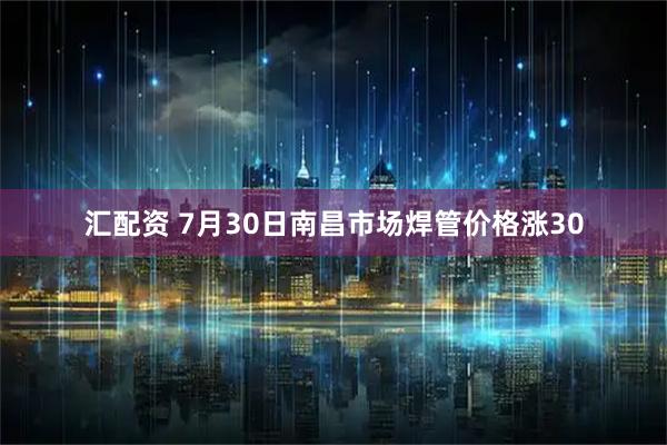 汇配资 7月30日南昌市场焊管价格涨30