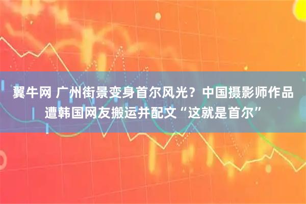 翼牛网 广州街景变身首尔风光？中国摄影师作品遭韩国网友搬运并配文“这就是首尔”