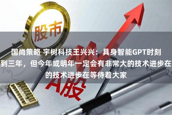国尚策略 宇树科技王兴兴：具身智能GPT时刻大概还需两到三年，但今年或明年一定会有非常大的技术进步在等待着大家