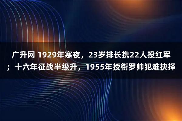 广升网 1929年寒夜,23岁排长携22人投红军;十六年征战半级升,1955年授衔罗帅犯难抉择