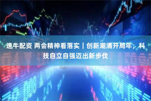 速牛配资 两会精神看落实｜创新潮涌开局年，科技自立自强迈出新步伐