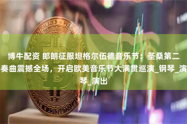 博牛配资 郎朗征服坦格尔伍德音乐节：圣桑第二协奏曲震撼全场，开启欧美音乐节大满贯巡演_钢琴_演出