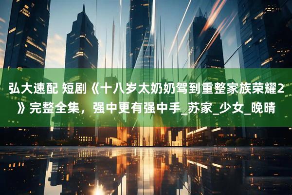 弘大速配 短剧《十八岁太奶奶驾到重整家族荣耀2》完整全集，强中更有强中手_苏家_少女_晚晴