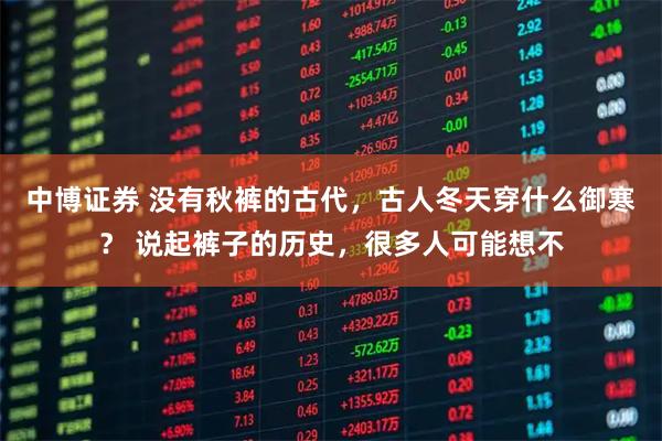 中博证券 没有秋裤的古代，古人冬天穿什么御寒？ 说起裤子的历史，很多人可能想不