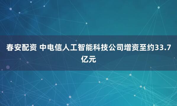 春安配资 中电信人工智能科技公司增资至约33.7亿元