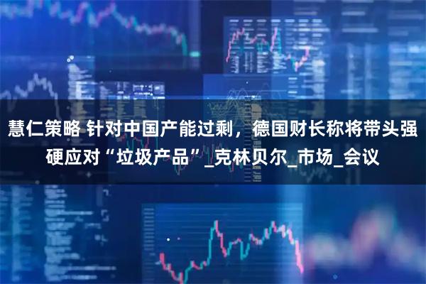 慧仁策略 针对中国产能过剩，德国财长称将带头强硬应对“垃圾产品”_克林贝尔_市场_会议