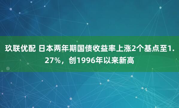 玖联优配 日本两年期国债收益率上涨2个基点至1.27%，创1996年以来新高