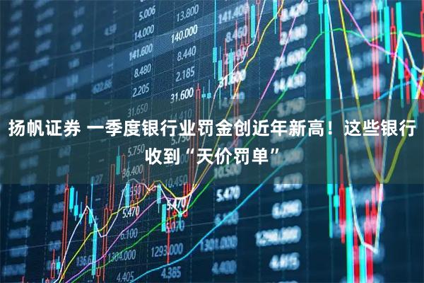 扬帆证券 一季度银行业罚金创近年新高！这些银行收到“天价罚单”