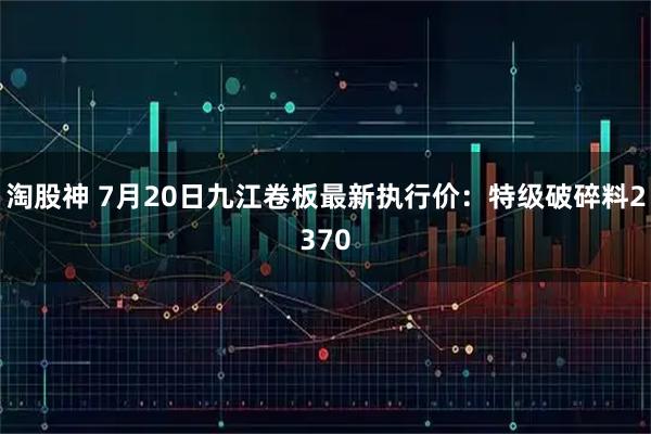淘股神 7月20日九江卷板最新执行价：特级破碎料2370